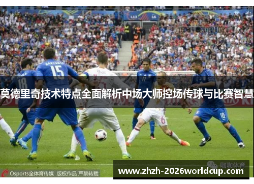 莫德里奇技术特点全面解析中场大师控场传球与比赛智慧