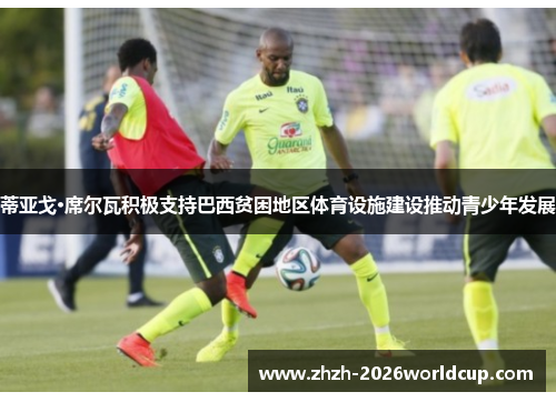 蒂亚戈·席尔瓦积极支持巴西贫困地区体育设施建设推动青少年发展 蒂亚戈·席尔瓦积极支持巴西贫困地区体育设施建设推动青少年发展