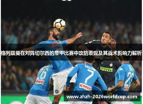 格列兹曼在对阵切尔西的意甲比赛中攻防表现及其战术影响力解析 格列兹曼在对阵切尔西的意甲比赛中攻防表现及其战术影响力解析
