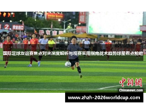 国际足球友谊赛焦点对决深度解析与观赛实用指南战术趋势球星看点前瞻