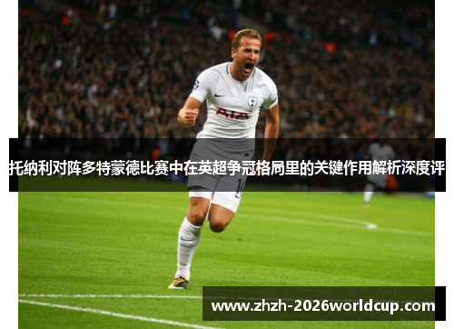 托纳利对阵多特蒙德比赛中在英超争冠格局里的关键作用解析深度评 托纳利对阵多特蒙德比赛中在英超争冠格局里的关键作用解析深度评