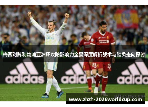 梅西对阵利物浦亚洲杯攻防影响力全景深度解析战术与胜负走向探讨 梅西对阵利物浦亚洲杯攻防影响力全景深度解析战术与胜负走向探讨
